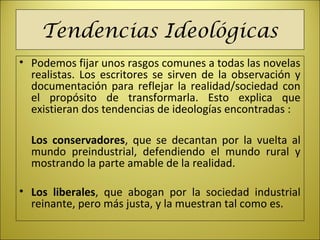 Tendencias Ideológicas
• Podemos fijar unos rasgos comunes a todas las novelas
realistas. Los escritores se sirven de la observación y
documentación para reflejar la realidad/sociedad con
el propósito de transformarla. Esto explica que
existieran dos tendencias de ideologías encontradas :
Los conservadores, que se decantan por la vuelta al
mundo preindustrial, defendiendo el mundo rural y
mostrando la parte amable de la realidad.
• Los liberales, que abogan por la sociedad industrial
reinante, pero más justa, y la muestran tal como es.
 