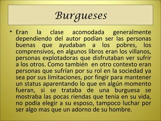Burgueses
• Eran la clase acomodada generalmente
dependiendo del autor podían ser las personas
buenas que ayudaban a los pobres, los
comprensivos, en algunos libros eran los villanos,
personas explotadoras que disfrutaban ver sufrir
a los otros. Como también en otro contexto eran
personas que sufrían por su rol en la sociedad ya
sea por sus limitaciones, por fingir para mantener
un status aparentando lo que en algún momento
fueran, si se trataba de una burguesa se
mostraba las pocas riendas que tenia en su vida,
no podia elegir a su esposo, tampoco luchar por
ser algo mas que un adorno de su hombre.
 