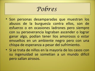 Pobres
• Son personas desamparadas que muestran los
abusos de la burguesía contra ellos, son de
esfuerzo o en ocasiones ladrones pero siempre
con su perseverancia lograban ascender o lograr
ganar algo, podían tener líos amorosos o estar
envueltos en un ambiente negro pero con una
chispa de esperanza a pesar del sufrimiento.
• Si se trata de niños en la mayoría de los casos con
su ingenuidad se sometían a un mundo difícil
pero salían airosos.
 