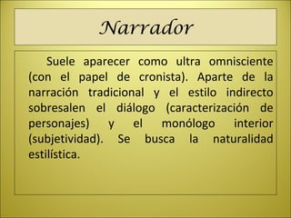 Narrador
Suele aparecer como ultra omnisciente
(con el papel de cronista). Aparte de la
narración tradicional y el estilo indirecto
sobresalen el diálogo (caracterización de
personajes) y el monólogo interior
(subjetividad). Se busca la naturalidad
estilística.
 