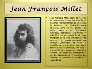 Jean François Millet
• Jean François Millet (1841-1875), hijo
de campesinos pobres, fue uno de los
máximos representantes de la Escuela
de Barbizón. Se distinguió como
paisajista, pero en sus paisajes no
olvida nunca a los campesinos,
humildes, cabizbajos, pesimistas y
redimidos por el trabajo. Es el mejor
intérprete de la vida campesina y del
hambre y la miseria que éste trae
consigo. Contempló de cerca la
situación en la que vivía, pero no la
denunció en sus pinturas, sino que la
representó tal y como era, plasmó la
realidad. Sus obras más características
son Los Gavilladores, El Ángelus, Los
canteros, La costurera, La colada y Las
espigadoras.
 