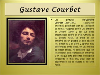 Gustave Courbet
• Las pinturas de Gustave
Courbet (1819-1877) suscitaron
enormes polémicas por su selección
de temas vulgares como Un entierro
en Ornans (1849) y por sus ideas
pragmáticas sobre el arte. Ornans es
su pueblo natal. Se trata de un
entierro en un pueblo al que asisten
los aldeanos y el clero y apenas hay
diferencias entre ellos, en un intento
de hacer crítica. Al contrario que en
los cuadros que representan entierros
y en los que está presente lo religioso
invocando el más allá, aquí todo es
deprimente, no se espera ni se cree
nada.
 
