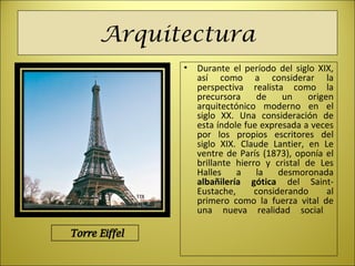 Arquitectura
• Durante el período del siglo XIX,
así como a considerar la
perspectiva realista como la
precursora de un origen
arquitectónico moderno en el
siglo XX. Una consideración de
esta índole fue expresada a veces
por los propios escritores del
siglo XIX. Claude Lantier, en Le
ventre de París (1873), oponía el
brillante hierro y cristal de Les
Halles a la desmoronada
albañilería gótica del Saint-
Eustache, considerando al
primero como la fuerza vital de
una nueva realidad social
 