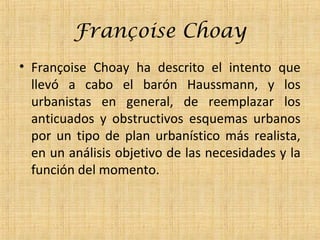 Françoise Choay
• Françoise Choay ha descrito el intento que
llevó a cabo el barón Haussmann, y los
urbanistas en general, de reemplazar los
anticuados y obstructivos esquemas urbanos
por un tipo de plan urbanístico más realista,
en un análisis objetivo de las necesidades y la
función del momento.
 
