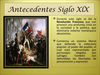 Antecedentes Siglo XlX
 Durante este siglo se dio la
Revolución Francesa que con
provocó una profunda crisis en
la sociedad y la política, que
eliminaría sistema monárquico
absolutista.
 Comienza un sistema liberal
que defiende la soberanía
popular: el poder del pueblo, el
cual está representado por
personajes elegidos por
sufragio. También son
defendidas las libertades de
pensamiento y expresión.
 