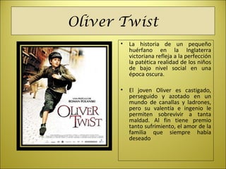 Oliver Twist
• La historia de un pequeño
huérfano en la Inglaterra
victoriana refleja a la perfección
la patética realidad de los niños
de bajo nivel social en una
época oscura.
• El joven Oliver es castigado,
perseguido y azotado en un
mundo de canallas y ladrones,
pero su valentía e ingenio le
permiten sobrevivir a tanta
maldad. Al fin tiene premio
tanto sufrimiento, el amor de la
familia que siempre había
deseado
 