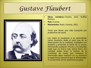 Gustave Flaubert
• Otros nombres: Charles John Huffan
Dickens
• País: Francia
• Nacimiento: Ruán, Francia, 1821
Tenía que llevar una vida tranquila por
problemas de salud.
Los viajes lo ayudaron a su aprendizaje
como novelista, dado el valor que de su
observación de la realidad, trabajaba con
empeño y precisión el estilo de su prosa,
eliminando cualquier lirismo y no deseaba
nada que no fuera real; ahora bien, esa
realidad debía tener la belleza de la
irrealidad, de modo que tampoco le
interesaba dejar traslucir en su escritura
la experiencia personal que la alimentaba,
ni se permitía verter opiniones propias.
 