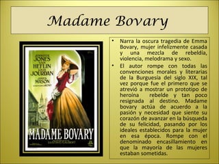 Madame Bovary
• Narra la oscura tragedia de Emma
Bovary, mujer infelizmente casada
y una mezcla de rebeldía,
violencia, melodrama y sexo.
• El autor rompe con todas las
convenciones morales y literarias
de la Burguesía del siglo XIX, tal
vez porque fue el primero que se
atrevió a mostrar un prototipo de
heroína rebelde y tan poco
resignada al destino. Madame
bovary actúa de acuerdo a la
pasión y necesidad que siente su
corazón de avanzar en la búsqueda
de su felicidad, pasando por los
ideales establecidos para la mujer
en esa época. Rompe con el
denominado encasillamiento en
que la mayoría de las mujeres
estaban sometidas.
 