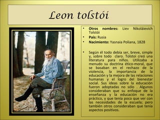 Leon tolstói
• Otros nombres: Liev Nikoláievich
Tolstói
• País: Rusia
• Nacimiento: Yasnaia Poliana, 1828
• Según él todo debía ser, breve, simple
y, sobre todo claro. Tolstoi creó una
literatura para niños. Utilizaba a
menudo su doctrina ético-moral, que
se basaban en el rechazo de la
violencia, la importancia de la
educación y la mejora de las relaciones
humanas y el logro del bienestar
social. Sus ideas sobre la educación
fueron adoptadas no sólo . Algunos
consideraban que su enfoque de la
enseñanza y la educación no era
práctico, y que tenía poco que ver con
las necesidades de la escuela; pero
también otros consideraban que tenía
aspectos positivos.
 