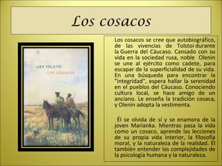 Los cosacos
Los cosacos se cree que autobiográfico,
de las vivencias de Tolstoi durante
la Guerra del Cáucaso. Cansado con su
vida en la sociedad rusa, noble Olenin
se une al ejército como cadete, para
escapar de la superficialidad de su vida.
En una búsqueda para encontrar la
"integridad", espera hallar la serenidad
en el pueblos del Cáucaso. Conociendo
cultura local, se hace amigo de un
anciano. Le enseña la tradición cosaca,
y Olenin adopta la vestimenta.
Él se olvida de sí y se enamora de la
joven Marianka. Mientras pasa la vida
como un cosaco, aprende las lecciones
de su propia vida interior, la filosofía
moral, y la naturaleza de la realidad. Él
también entender las complejidades de
la psicología humana y la naturaleza.
 