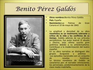 Benito Pérez Galdós
• Otros nombres:Benito Pérez Galdós
• País: España
• Nacimiento:Las Palmas de Gran
Canaria el 10 de mayo de 1843
• La amplitud y densidad de su obra
novelística es un testimonio tolerante y
crítico de la vida y los conflictos de su
tiempo. Galdós además de sus artículos
periodísticos, fue autor teatral: El abuelo
y Electra, esta ultima suscito gran
polémica debido a su anticlericalismo.
Contribuyo a la modernización del teatro
español.
En su obra narrativa se distinguen dos
grupos burguesía y pobreza
Los episodios nacionales son un conjunto
de novelas históricas.
La técnica novelesca de Galdós se
caracteriza por: el narrador omnisciente;
los personajes, predominantemente de la
clase media madrileña,
 