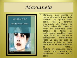 Marianela
• Marianela nos cuenta la
trágica vida de la joven Nela,
huérfana de quince años,
pobre, fea y deforme,
enamorada de Pablo, de
familia adinerada, hermoso
joven de diecinueve años,
dotado de todas las
perfecciones posibles, pero
ciego. Estas dos criaturas se
perfeccionan mutuamente.
Pablo ve con los ojos de
Marianela y ésta se siente
hermosa en el mundo interior
de Pablo...
Realista en ocasiones, como
cuando nos muestra los
problemas sociales de la
época
 