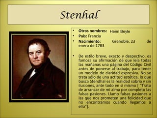 Stenhal
• Otros nombres:
• País: Francia
• Nacimiento: Grenoble, 23  de 
enero de 1783
• De estilo breve, exacto y despectivo, es 
famosa su afirmación de que leía todas 
las mañanas una página del Código Civil 
antes de ponerse al trabajo, para tener 
un modelo de claridad expresiva. No se 
trata sólo de una actitud estética, lo que 
busca Stendhal es la realidad sobria y sin 
ilusiones, ante todo en sí mismo [ “Trato 
de arrancar de mi alma por completo las 
falsas pasiones. Llamo falsas pasiones a 
las que nos prometen una felicidad que 
no  encontramos  cuando  llegamos  a 
ello”]. 
Henri Beyle
 