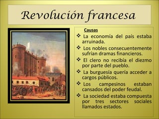 Revolución francesa
Causas
 La economía del país estaba
arruinada.
 Los nobles consecuentemente
sufrían dramas financieros.
 El clero no recibía el diezmo
por parte del pueblo.
 La burguesía quería acceder a
cargos públicos.
 Los campesinos estaban
cansados del poder feudal.
 La sociedad estaba compuesta
por tres sectores sociales
llamados estados.
 