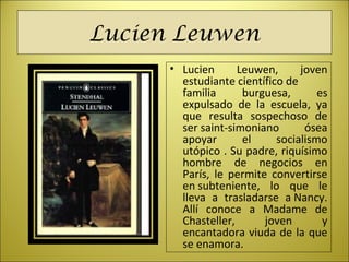 Lucien Leuwen
• Lucien  Leuwen,  joven 
estudiante científico de 
familia  burguesa,  es 
expulsado  de  la  escuela,  ya 
que  resulta  sospechoso  de 
ser saint-simoniano  ósea 
apoyar  el  socialismo 
utópico . Su padre, riquísimo 
hombre  de  negocios  en 
París,  le  permite  convertirse 
en subteniente,  lo  que  le 
lleva  a  trasladarse  a Nancy. 
Allí  conoce  a  Madame  de 
Chasteller,  joven  y 
encantadora viuda de la que 
se enamora.
 
