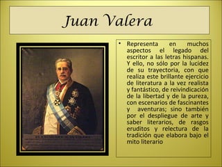 Juan Valera
• Representa  en  muchos 
aspectos  el  legado  del 
escritor a las letras hispanas. 
Y ello, no sólo por la lucidez 
de  su  trayectoria,  con  que 
realiza este brillante ejercicio 
de literatura a la vez realista 
y fantástico, de reivindicación 
de la libertad y de la pureza, 
con escenarios de fascinantes 
y    aventuras;  sino  también 
por  el  despliegue  de  arte  y 
saber  literarios,  de  rasgos 
eruditos  y  relectura  de  la 
tradición que elabora bajo el 
mito literario
 