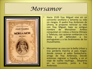 Morsamor
• Hacia  1520  fray  Miguel  vive  en  un 
convento  sevillano  y  lamenta  su  vida 
sin riesgos. El padre fray Ambrosio de 
Utrera,  le  propone  reiniciar  su  vida 
con  fray  Miguel,  bajo  su  antiguo 
nombre  de  Morsamor.  Ambos 
conquistan en Lisboa a Donna Olimpia 
y Teletusa, con quienes embarcan a la 
India  y  allí  defienden  a  los 
portugueses y a los brahmanes de los 
musulmanes. 
• Morsamor se casa con la bella Urbasi y 
tras  perderla  marcha  al  país  mogol, 
donde  conoce  al  sabio  Sankacharia, 
amigo  de  fray  Ambrosio.  Decide 
entonces  regresar  a  España,  y  en  el 
viaje  de  vuelta  naufraga...  Despierta 
en  su  convento,  junto  a  fray 
Ambrosio.
 