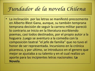 Fundador de la novela Chilena
• La inclinación  por las letras se manifestó precozmente 
en Alberto Blest Gana, aunque, su también temprana 
temprana decisión de seguir la carrera militar pareció 
lo contrario.se Inicio en la literatura escribiendo 
poemas, casi todos destinados, por el propio autor a la 
hoguera .Luego se aventuro a la comedia con la 
composición teatral “el jefe de familia” que no tuvo el 
honor de ser representada. Incursiono en la crónica 
picaresca, y por ultimo, se introduzco en el genero que 
mejor se ajustaba a su talento y en el cual realizo un 
aporte para las incipientes letras nacionales: La
Novela.
 