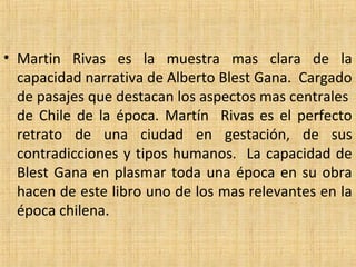 • Martin  Rivas  es  la  muestra  mas  clara  de  la 
capacidad narrativa de Alberto Blest Gana.  Cargado 
de pasajes que destacan los aspectos mas centrales  
de  Chile  de  la  época.  Martín    Rivas  es  el  perfecto 
retrato  de  una  ciudad  en  gestación,  de  sus 
contradicciones y tipos humanos.  La capacidad de 
Blest Gana en plasmar toda una época en su obra 
hacen de este libro uno de los mas relevantes en la 
época chilena.   
 