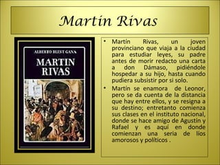 Martin Rivas
• Martín  Rivas,  un  joven 
provinciano que viaja a la ciudad 
para  estudiar  leyes,  su  padre 
antes de morir redacto una carta 
a  don  Dámaso,  pidiéndole 
hospedar a su hijo, hasta cuando 
pudiera subsistir por si solo.
• Martín  se  enamora    de  Leonor, 
pero se da cuenta de la distancia 
que hay entre ellos, y se resigna a 
su  destino;  entretanto  comienza 
sus clases en el instituto nacional, 
donde se hace amigo de Agustín y 
Rafael  y  es  aquí  en  donde 
comienzan  una  seria  de  líos 
amorosos y políticos .
 