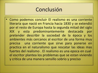 Conclusión
• Como  podemos  concluir  El  realismo  es  una  corriente 
literaria que nació en Francia hacia 1830 y se extendió 
por el resto de Europa hasta la segunda mitad del siglo 
XIX  y  esta  predominantemente  destacada  por 
pretender  describir  la  sociedad  de  la  época  y  los 
ambientes más cercanos al escritor de una forma muy 
precisa    una  corriente  que  sirve  para  ponerse  en 
practica en el naturalismo que rescatar las ideas mas 
fuertes del realismo . El realismo es una epoca en cual  
el escritor plantea los problemas que se estan viviendo 
y critica de una manera sensillo sobrio y preciso
 