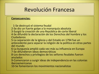 Revolución Francesa
Consecuencias:
1-Se destruyó el sistema feudal
2-Se dio un fuerte golpe a la monarquía absoluta
3-Surgió la creación de una República de corte liberal
4-Se difundió la declaración de los Derechos del hombre y los
Ciudadanos
5-La separación de la Iglesia y del Estado en 1794 fue un
antecedente para separar la religión de la política en otras partes
del mundo
6-La burguesía amplió cada vez más su influencia en Europa
7-Se difundieron ideas democráticas
8-Los derechos y privilegios de los señores feudales fueron
anulados
9-Comenzaron a surgir ideas de independencia en las colonias
iberoamericanas
10-Se fomentaron los movimientos nacionalistas   
 
