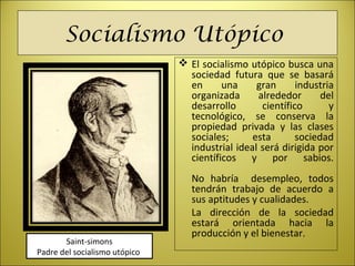 Socialismo Utópico
 El socialismo utópico busca una
sociedad futura que se basará
en una gran industria
organizada alrededor del
desarrollo científico y
tecnológico, se conserva la
propiedad privada y las clases
sociales; esta sociedad
industrial ideal será dirigida por
científicos y por sabios.
No habría desempleo, todos
tendrán trabajo de acuerdo a
sus aptitudes y cualidades.
La dirección de la sociedad
estará orientada hacia la
producción y el bienestar.
Saint-simons
Padre del socialismo utópico
 