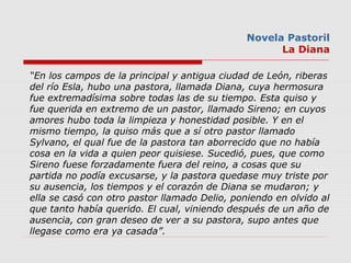 Novela Pastoril
La Diana
“En los campos de la principal y antigua ciudad de León, riberas
del río Esla, hubo una pastora, ...