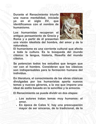 Durante el Renacimiento triunfa
una nueva mentalidad, iniciada
ya en el siglo XV, que
identificamos con el nombre de
humanismo.
Los humanistas recuperan el
antiguo pensamiento de Grecia y
Roma y a partir de él presentan
una visión idealista del hombre, del amor y de la
naturaleza.
El humanismo es una corriente cultural que afecta
a toda la cultura. Es la búsqueda del mundo
clásico: la lengua, historia, filosofía del mundo
clásico.
Se potencian todos los estudios que tengan que
ver con el hombre. Consideran que los clásicos
son indispensables para la formación humana del
individuo.
En literatura, el conocimiento de las obras clásicas
divulgadas por los humanistas aporta nuevos
temas y nuevos géneros, a la vez que impone una
ideal de estilo basado en la sencillez y la armonía.
El Renacimiento se puede dividir en dos etapas:




Los autores tratan temas muy humanos: el
amor.
En época de Calos V, hay una preocupación
mayor de ser sinceros, de lo tradicional, de lo

 