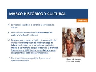 MARCO HISTÓRICO Y CULTURAL
ESTÉTICA
 Se valora el equilibrio, la armonía, la serenidad, lo
natural.
 El arte renacentista tiene una finalidad estética,
aspira a la belleza (Aristóteles).
 También tiene presente a Platón y su concepción del
mundo: la contemplación de cualquier rasgo de
belleza (en la mujer, en la naturaleza y en el arte)
mejora al ser humano porque lo acerca a la divinidad
(base del amor platónico que recoge Petrarca y que
está presente en toda la lírica renacentista)
 Con el esteticismo renacentista desaparece el
didactismo medieval.
Platón y Aristóteles
(Fresco de Rafael)
 