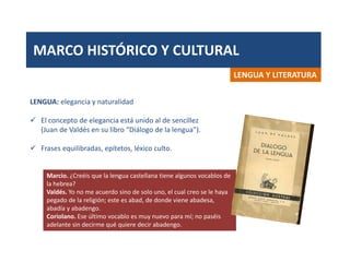 MARCO HISTÓRICO Y CULTURAL
LENGUA Y LITERATURA
LENGUA: elegancia y naturalidad
 El concepto de elegancia está unido al de sencillez
(Juan de Valdés en su libro “Diálogo de la lengua”).
 Frases equilibradas, epítetos, léxico culto.
Marcio. ¿Creéis que la lengua castellana tiene algunos vocablos de
la hebrea?
Valdés. Yo no me acuerdo sino de solo uno, el cual creo se le haya
pegado de la religión; este es abad, de donde viene abadesa,
abadía y abadengo.
Coriolano. Ese último vocablo es muy nuevo para mí; no paséis
adelante sin decirme qué quiere decir abadengo.
 