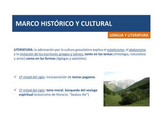 MARCO HISTÓRICO Y CULTURAL
LENGUA Y LITERATURA
LITERATURA: la admiración por la cultura grecolatina explica el esteticismo, el platonismo
y la imitación de los escritores griegos y latinos, tanto en los temas (mitología, naturaleza
y amor) como en las formas (églogas y epístolas).
 1ª mitad del siglo: incorporación de temas paganos.
 2ª mitad del siglo: tono moral, búsqueda del sosiego
espiritual (estoicismo de Horacio: “beatus ille”)
 