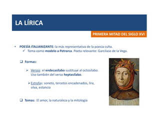 LA LÍRICA
PRIMERA MITAD DEL SIGLO XVI
• POESÍA ITALIANIZANTE: la más representativa de la poesía culta.
 Toma como modelo a Petrarca. Poeta relevante: Garcilaso de la Vega.
 Formas:
 Versos: el endecasílabo sustituye al octosílabo.
Uso también del verso heptasílabo.
Estrofas: soneto, tercetos encadenados, lira,
silva, estancia
 Temas: El amor, la naturaleza y la mitología
 