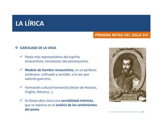 LA LÍRICA
PRIMERA MITAD DEL SIGLO XVI
 GARCILASO DE LA VEGA
 Poeta más representativo del espíritu
renacentista, introductor del petrarquismo.
 Modelo de hombre renacentista, es un perfecto
cortesano: cultivado y sensible, a la vez que
valiente guerrero.
 Formación cultural humanista (lector de Horacio,
Virgilio, Petrarca…)
 Su breve obra inicia una sensibilidad intimista,
que se expresa en el análisis de los sentimientos
del poeta.
 