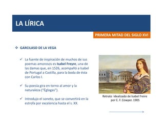 LA LÍRICA
PRIMERA MITAD DEL SIGLO XVI
 GARCILASO DE LA VEGA
 La fuente de inspiración de muchos de sus
poemas amorosos es Isabel Freyre, una de
las damas que, en 1526, acompañó a Isabel
de Portugal a Castilla, para la boda de ésta
con Carlos I.
 Su poesía gira en torno al amor y la
naturaleza (“Églogas”).
 Introdujo el soneto, que se convertirá en la
estrofa por excelencia hasta el s. XX.
Retrato idealizado de Isabel Freire
por C. F. Cowper. 1905
 