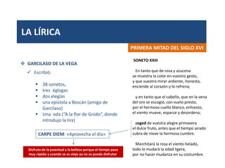 LA LÍRICA
PRIMERA MITAD DEL SIGLO XVI
 GARCILASO DE LA VEGA
 Escribió:
 38 sonetos,
 tres églogas
 dos elegías
 una epístola a Boscán (amigo de
Garcilaso)
 Una oda (“A la flor de Gnido”, donde
introdujo la lira)
SONETO XXIII
En tanto que de rosa y azucena
se muestra la color en vuestro gesto,
y que vuestro mirar ardiente, honesto,
enciende al corazón y lo refrena;
y en tanto que el cabello, que en la vena
del oro se escogió, con vuelo presto,
por el hermoso cuello blanco, enhiesto,
el viento mueve, esparce y desordena;
coged de vuestra alegre primavera
el dulce fruto, antes que el tiempo airado
cubra de nieve la hermosa cumbre.
Marchitará la rosa el viento helado,
todo lo mudará la edad ligera,
por no hacer mudanza en su costumbre.
CARPE DIEM: «Aprovecha el día»
Disfruta de la juventud y la belleza porque el tiempo pasa
muy rápido y cuando se es viejo ya no se puede disfrutar.
 
