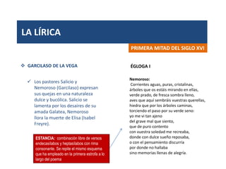 LA LÍRICA
PRIMERA MITAD DEL SIGLO XVI
 GARCILASO DE LA VEGA
 Los pastores Salicio y
Nemoroso (Garcilaso) expresan
sus quejas en una naturaleza
dulce y bucólica. Salicio se
lamenta por los desaires de su
amada Galatea, Nemoroso
llora la muerte de Elisa (Isabel
Freyre).
Nemoroso:
Corrientes aguas, puras, cristalinas,
árboles que os estáis mirando en ellas,
verde prado, de fresca sombra lleno,
aves que aquí sembráis vuestras querellas,
hiedra que por los árboles caminas,
torciendo el paso por su verde seno:
yo me vi tan ajeno
del grave mal que siento,
que de puro contento
con vuestra soledad me recreaba,
donde con dulce sueño reposaba,
o con el pensamiento discurría
por donde no hallaba
sino memorias llenas de alegría.
ÉGLOGA I
ESTANCIA: combinación libre de versos
endecasílabos y heptasílabos con rima
consonante. Se repite el mismo esquema
que ha empleado en la primera estrofa a lo
largo del poema
 