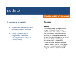 LA LÍRICA
PRIMERA MITAD DEL SIGLO XVI
 GARCILASO DE LA VEGA
 La primera que escribió, la más
extensa y la menos brillante.
 Recoge la historia de los
desgraciados amores de
Albanio (duque de Alba) y la
pastora Camila
Albanio:
En medio del invierno está templada
el agua dulce desta clara fuente,
y en el verano más que nieve helada.
¡Oh claras ondas, cómo veo presente,
en viéndoos, la memoria d’aquel día
de que el alma temblar y arder se siente!
En vuestra claridad vi mi alegría
escurecerse toda y enturbiarse;
cuando os cobré, perdí mi compañía.
¿A quién pudiera igual tormento darse,
que con lo que descansa otro afligido
venga mi corazón a atormentarse?
ÉGLOGA II
 