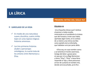 LA LÍRICA
PRIMERA MITAD DEL SIGLO XVI
 GARCILASO DE LA VEGA
 En medio de una naturaleza
suave y bucólica, cuatro ninfas
tejen en unos tapices trágicas
historias amorosas.
 Las tres primeras historias
aluden a personajes
mitológicos, la cuarta trata de
los amores entre Nemoroso y
Elisa.
Una d’aquellas diosas que’n belleza
al parecer a todas ecedía,
mostrando en el semblante la tristeza
que del funesto y triste caso había,
apartada algún tanto, en la corteza
de un álamo unas letras escribía
como epitafio de la ninfa bella,
que hablaban ansí por parte della:
«Elisa soy, en cuyo nombre suena
y se lamenta el monte cavernoso,
testigo del dolor y grave pena
en que por mí se aflige Nemoroso
y llama “Elisa”; “Elisa” a boca llena
responde el Tajo, y lleva presuroso
al mar de Lusitania el nombre mío,
donde será escuchado, yo lo fío».
ÉGLOGA III
 