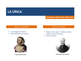 LA LÍRICA
ESCUELA SALMANTINA ESCUELA SEVILLANA
SEGUNDA MITAD DEL SIGLO XVI
Fray Luis de León Fernando de Herrera
 Lírica elegante y natural
 Temas filosóficos y morales
 Poesía culta, busca la belleza formal,
brillante , natural y sonora.
 Temas profanos
 