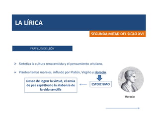 LA LÍRICA
FRAY LUIS DE LEÓN
SEGUNDA MITAD DEL SIGLO XVI
 Sintetiza la cultura renacentista y el pensamiento cristiano.
 Plantea temas morales, influido por Platón, Virgilio y Horacio.
ESTOICISMO
Deseo de lograr la virtud, el ansia
de paz espiritual o la alabanza de
la vida sencilla
Horacio
 