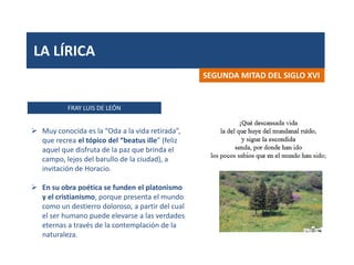 LA LÍRICA
FRAY LUIS DE LEÓN
SEGUNDA MITAD DEL SIGLO XVI
 Muy conocida es la “Oda a la vida retirada”,
que recrea el tópico del “beatus ille” (feliz
aquel que disfruta de la paz que brinda el
campo, lejos del barullo de la ciudad), a
invitación de Horacio.
 En su obra poética se funden el platonismo
y el cristianismo, porque presenta el mundo
como un destierro doloroso, a partir del cual
el ser humano puede elevarse a las verdades
eternas a través de la contemplación de la
naturaleza.
 