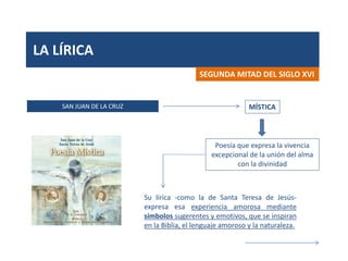 LA LÍRICA
SAN JUAN DE LA CRUZ
SEGUNDA MITAD DEL SIGLO XVI
MÍSTICA
Poesía que expresa la vivencia
excepcional de la unión del alma
con la divinidad
Su lírica -como la de Santa Teresa de Jesús-
expresa esa experiencia amorosa mediante
símbolos sugerentes y emotivos, que se inspiran
en la Biblia, el lenguaje amoroso y la naturaleza.
 