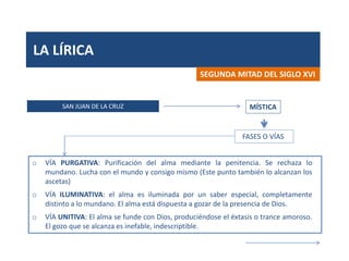 LA LÍRICA
SAN JUAN DE LA CRUZ
SEGUNDA MITAD DEL SIGLO XVI
MÍSTICA
o VÍA PURGATIVA: Purificación del alma mediante la penitencia. Se rechaza lo
mundano. Lucha con el mundo y consigo mismo (Este punto también lo alcanzan los
ascetas)
o VÍA ILUMINATIVA: el alma es iluminada por un saber especial, completamente
distinto a lo mundano. El alma está dispuesta a gozar de la presencia de Dios.
o VÍA UNITIVA: El alma se funde con Dios, produciéndose el éxtasis o trance amoroso.
El gozo que se alcanza es inefable, indescriptible.
FASES O VÍAS
 