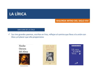 LA LÍRICA
SAN JUAN DE LA CRUZ
SEGUNDA MITAD DEL SIGLO XVI
 Sus tres grandes poemas, escritos en liras, reflejan el camino que lleva a la unión con
Dios y el placer que ello proporciona:
 