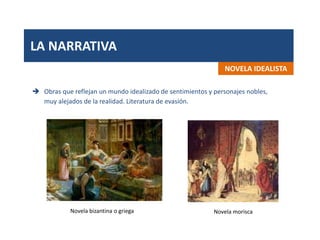 LA NARRATIVA
NOVELA IDEALISTA
 Obras que reflejan un mundo idealizado de sentimientos y personajes nobles,
muy alejados de la realidad. Literatura de evasión.
Novela bizantina o griega Novela morisca
 
