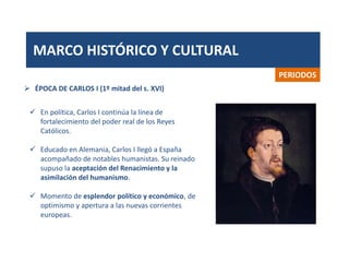 MARCO HISTÓRICO Y CULTURAL
PERIODOS
 En política, Carlos I continúa la línea de
fortalecimiento del poder real de los Reyes
Católicos.
 Educado en Alemania, Carlos I llegó a España
acompañado de notables humanistas. Su reinado
supuso la aceptación del Renacimiento y la
asimilación del humanismo.
 Momento de esplendor político y económico, de
optimismo y apertura a las nuevas corrientes
europeas.
 ÉPOCA DE CARLOS I (1º mitad del s. XVI)
 