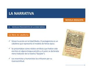 LA NARRATIVA
A. NOVELAS PROCEDENTES DE LA EDAD MEDIA
Los libros de caballerías
 Sitúan la acción en la Edad Media. El protagonista es un
caballero que representa el modelo de héroe épico.
 Se presentaban como relatos verídicos que habían sido
escritos en alguna lengua extraña y el autor se declaraba
mero traductor de la novela (“Quijote”).
 Los erasmistas y humanistas las criticaron por su
inverosimilitud.
NOVELA IDEALISTA
 