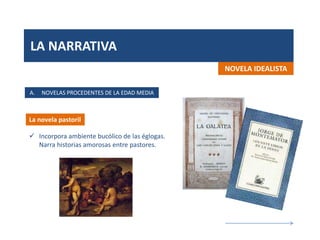 LA NARRATIVA
La novela pastoril
NOVELA IDEALISTA
 Incorpora ambiente bucólico de las églogas.
Narra historias amorosas entre pastores.
A. NOVELAS PROCEDENTES DE LA EDAD MEDIA
 