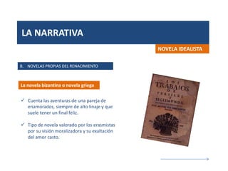 LA NARRATIVA
B. NOVELAS PROPIAS DEL RENACIMIENTO
La novela bizantina o novela griega
NOVELA IDEALISTA
 Cuenta las aventuras de una pareja de
enamorados, siempre de alto linaje y que
suele tener un final feliz.
 Tipo de novela valorado por los erasmistas
por su visión moralizadora y su exaltación
del amor casto.
 